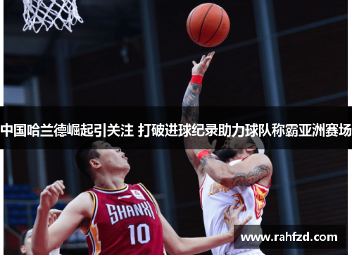 中国哈兰德崛起引关注 打破进球纪录助力球队称霸亚洲赛场